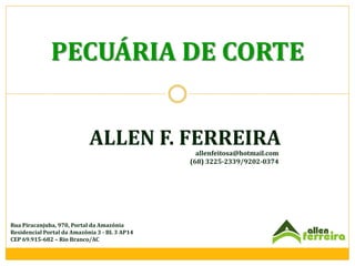PECUÁRIA DE CORTE
ALLEN F. FERREIRA
allenfeitosa@hotmail.com
(68) 3225-2339/9202-0374

Rua Piracanjuba, 970, Portal da Amazônia
Residencial Portal da Amazônia 3 - BL 3 AP14
CEP 69.915-682 – Rio Branco/AC

 