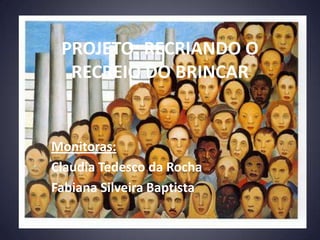 PROJETO: RECRIANDO O
  RECREIO DO BRINCAR


Monitoras:
Claudia Tedesco da Rocha
Fabiana Silveira Baptista
 
