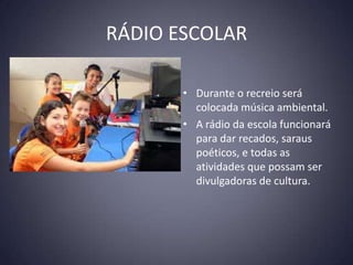 RÁDIO ESCOLAR

       • Durante o recreio será
         colocada música ambiental.
       • A rádio da escola funcionará
         para dar recados, saraus
         poéticos, e todas as
         atividades que possam ser
         divulgadoras de cultura.
 