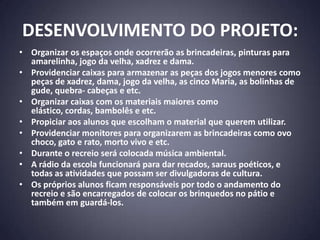 DESENVOLVIMENTO DO PROJETO:
• Organizar os espaços onde ocorrerão as brincadeiras, pinturas para
  amarelinha, jogo da velha, xadrez e dama.
• Providenciar caixas para armazenar as peças dos jogos menores como
  peças de xadrez, dama, jogo da velha, as cinco Maria, as bolinhas de
  gude, quebra- cabeças e etc.
• Organizar caixas com os materiais maiores como
  elástico, cordas, bambolês e etc.
• Propiciar aos alunos que escolham o material que querem utilizar.
• Providenciar monitores para organizarem as brincadeiras como ovo
  choco, gato e rato, morto vivo e etc.
• Durante o recreio será colocada música ambiental.
• A rádio da escola funcionará para dar recados, saraus poéticos, e
  todas as atividades que possam ser divulgadoras de cultura.
• Os próprios alunos ficam responsáveis por todo o andamento do
  recreio e são encarregados de colocar os brinquedos no pátio e
  também em guardá-los.
 