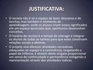 JUSTIFICATIVA:
• O recreio não é só o espaço de lazer, descanso e de
  lanchar, mas também é momento de
  aprendizagem, onde os alunos criam novos significados
  em um espaço apreciado que, oportuniza desenvolver
  conceitos.
• O horário do recreio é o tempo de interagir e integrar
  os alunos de todas as turmas para que estes construam
  relações sociais e afetivas.
• O projeto visa oferecer atividades recreativas
  adequadas ao espaço e a convivência, resgatando o
  papel da infância. E através deste resgate proporcionar
  um senso de continuidade e permanência instigando a
  representação através das atividades lúdicas.
 