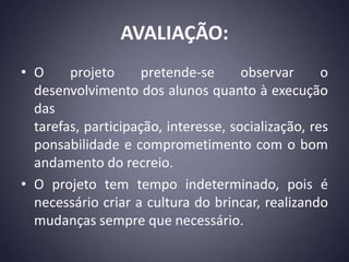 AVALIAÇÃO:
• O     projeto      pretende-se      observar      o
  desenvolvimento dos alunos quanto à execução
  das
  tarefas, participação, interesse, socialização, res
  ponsabilidade e comprometimento com o bom
  andamento do recreio.
• O projeto tem tempo indeterminado, pois é
  necessário criar a cultura do brincar, realizando
  mudanças sempre que necessário.
 
