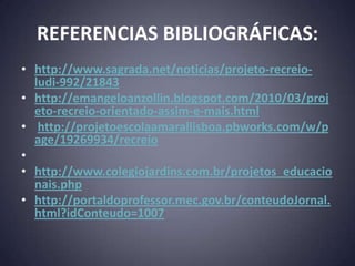 REFERENCIAS BIBLIOGRÁFICAS:
• http://www.sagrada.net/noticias/projeto-recreio-
  ludi-992/21843
• http://emangeloanzollin.blogspot.com/2010/03/proj
  eto-recreio-orientado-assim-e-mais.html
• http://projetoescolaamarallisboa.pbworks.com/w/p
  age/19269934/recreio
•
• http://www.colegiojardins.com.br/projetos_educacio
  nais.php
• http://portaldoprofessor.mec.gov.br/conteudoJornal.
  html?idConteudo=1007
 