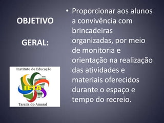 • Proporcionar aos alunos
OBJETIVO     a convivência com
             brincadeiras
 GERAL:      organizadas, por meio
             de monitoria e
             orientação na realização
             das atividades e
             materiais oferecidos
             durante o espaço e
             tempo do recreio.
 