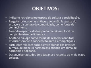 OBJETIVOS:
• Indicar o recreio como espaço de cultura e socialização.
• Resgatar brincadeiras antigas que já não faz parte do
  espaço e da cultura da comunidade, como fonte de
  conhecimento
• Fazer do espaço e do tempo do recreio um local de
  companheirismo e liderança.
• Adotar o diálogo como forma de resolver conflitos;
  Priorizar sempre à cooperação ante as competições.
• Fortalecer relações sociais entre alunos das diversas
  turmas, de maneira harmoniosa criando um clima de
  harmonia e solidária.
• Desenvolver atitudes de cidadania e respeito ao meio e aos
  colegas.
 