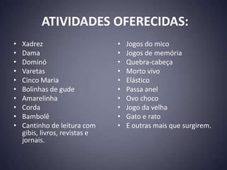 ATIVIDADES OFERECIDAS:
•   Xadrez                      •   Jogos do mico
•   Dama                        •   Jogos de memória
•   Dominó                      •   Quebra-cabeça
•   Varetas                     •   Morto vivo
•   Cinco Maria                 •   Elástico
•   Bolinhas de gude            •   Passa anel
•   Amarelinha                  •   Ovo choco
•   Corda                       •   Jogo da velha
•   Bambolê                     •   Gato e rato
•   Cantinho de leitura com     •   E outras mais que surgirem.
    gibis, livros, revistas e
    jornais.
 