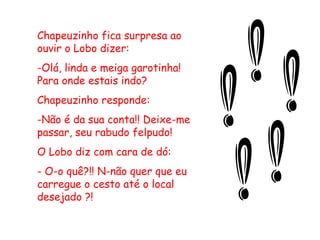 Chapeuzinho fica surpresa ao
ouvir o Lobo dizer:
-Olá, linda e meiga garotinha!
Para onde estais indo?
Chapeuzinho responde:
-Não é da sua conta!! Deixe-me
passar, seu rabudo felpudo!
O Lobo diz com cara de dó:
- O-o quê?!! N-não quer que eu
carregue o cesto até o local
desejado ?!
 