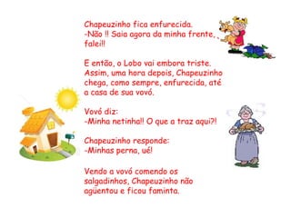 Chapeuzinho fica enfurecida.
-Não !! Saia agora da minha frente, já
falei!!
E então, o Lobo vai embora triste.
Assim, uma hora depois, Chapeuzinho
chega, como sempre, enfurecida, até
a casa de sua vovó.
Vovó diz:
-Minha netinha!! O que a traz aqui?!
Chapeuzinho responde:
-Minhas perna, ué!
Vendo a vovó comendo os
salgadinhos, Chapeuzinho não
agüentou e ficou faminta.
 