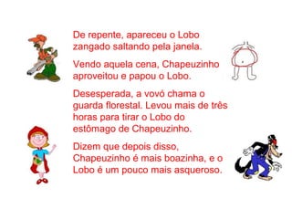 De repente, apareceu o Lobo
zangado saltando pela janela.
Vendo aquela cena, Chapeuzinho
aproveitou e papou o Lobo.
Desesperada, a vovó chama o
guarda florestal. Levou mais de três
horas para tirar o Lobo do
estômago de Chapeuzinho.
Dizem que depois disso,
Chapeuzinho é mais boazinha, e o
Lobo é um pouco mais asqueroso.
 