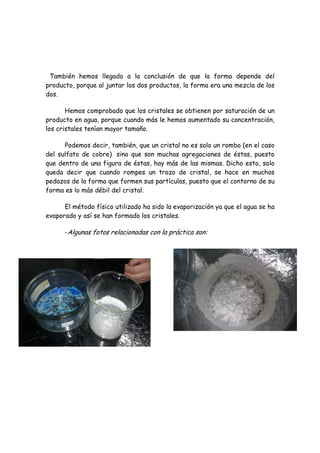 También hemos llegado a la conclusión de que la forma depende del
producto, porque al juntar los dos productos, la forma era una mezcla de los
dos.

       Hemos comprobado que los cristales se obtienen por saturación de un
producto en agua, porque cuando más le hemos aumentado su concentración,
los cristales tenían mayor tamaño.

      Podemos decir, también, que un cristal no es solo un rombo (en el caso
del sulfato de cobre) sino que son muchas agregaciones de éstas, puesto
que dentro de una figura de éstas, hay más de las mismas. Dicho esto, solo
queda decir que cuando rompes un trozo de cristal, se hace en muchos
pedazos de la forma que formen sus partículas, puesto que el contorno de su
forma es lo más débil del cristal.

      El método físico utilizado ha sido la evaporización ya que el agua se ha
evaporado y así se han formado los cristales.

      -Algunas fotos relacionadas con la práctica son:
 