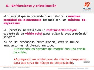 5.- Enfriamiento y cristalización En  esta etapa se pretende que cristalice la  máxima cantidad de la sustancia  deseada con  un  mínimo  de  impurezas .  El  proceso  se realiza en un  matraz erlenmeyer ,  cubierto de un  vidrio reloj  para  evitar la evaporación del solvente. Si  no  se  produce la  cristalización,  ésta se induce  mediante  los  siguientes  métodos: Raspando las paredes del matraz con una varilla de vidrio. Agregando un cristal puro del mismo compuesto para que sirva de núcleo de cristalización . 