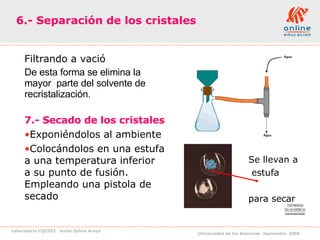 6.- Separación de los cristales   Filtrando a vació  De esta forma se elimina la mayor  parte del solvente de recristalización.  7.- Secado de los cristales   Exponiéndolos al ambiente Colocándolos en una estufa a una temperatura inferior  a su punto de fusión. Empleando una pistola de secado Se llevan a estufa  para secar 
