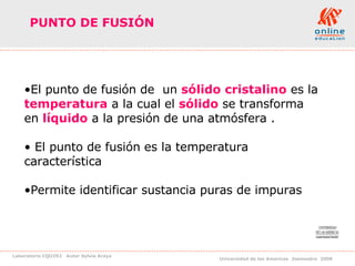 PUNTO DE FUSIÓN   El punto de fusión de  un  sólido cristalino  es la  temperatura  a la cual el  sólido  se transforma  en  líquido  a la presión de una atmósfera . El punto de fusión es la temperatura  característica  Permite identificar sustancia puras de impuras 