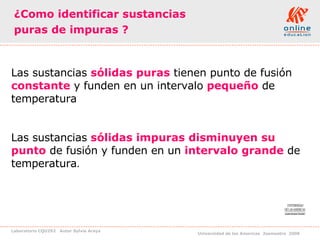 ¿Como identificar sustancias  puras de impuras ? Las sustancias  sólidas puras  tienen punto de fusión  constante  y funden en un intervalo  pequeño   de temperatura Las sustancias  sólidas impuras   disminuyen su punto  de fusión y funden en un  intervalo grande  de temperatura . 