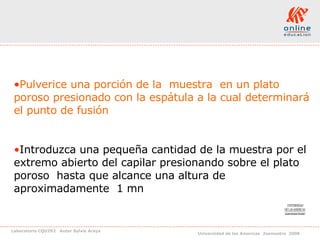 Pulverice una porción de la  muestra  en un plato poroso presionado con la espátula a la cual determinará el punto de fusión Introduzca una pequeña cantidad de la muestra por el extremo abierto del capilar presionando sobre el plato poroso  hasta que alcance una altura de aproximadamente  1 mn  