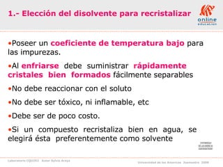1.- Elección del disolvente para recristalizar Poseer un  coeficiente de temperatura bajo  para las impurezas. Al  enfriarse   debe  suministrar   rápidamente  cristales   bien  formados  fácilmente separables  No debe reaccionar con el soluto No debe ser tóxico, ni inflamable, etc Debe ser de poco costo. Si  un  compuesto  recristaliza  bien  en  agua,  se  elegirá ésta  preferentemente como solvente 