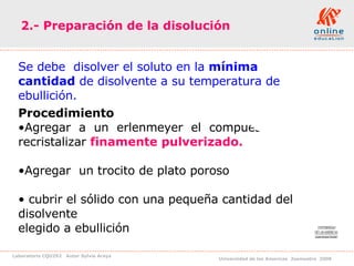 2.- Preparación de la disolución Se debe  disolver el soluto en la  mínima cantidad  de disolvente a su temperatura de ebullición.  Procedimiento  Agregar  a  un  erlenmeyer  el  compuesto  a  recristalizar  finamente pulverizado. Agregar  un trocito de plato poroso  cubrir el sólido con una pequeña cantidad del disolvente  elegido a ebullición 