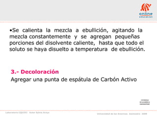 Se  calienta  la  mezcla  a  ebullición,  agitando  la  mezcla constantemente  y  se  agregan  pequeñas  porciones del disolvente caliente,  hasta que todo el soluto se haya disuelto a temperatura  de ebullición. 3.- Decoloración Agregar una punta de espátula de Carbón Activo  