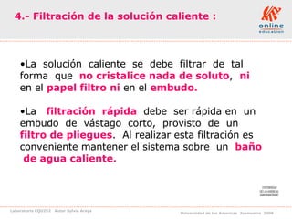 4.- Filtración de la solución caliente : La  solución  caliente  se  debe  filtrar  de  tal  forma  que  no cristalice nada de soluto ,  ni   en el  papel filtro   ni   en el  embudo. La  filtración  rápida   debe  ser rápida en  un  embudo  de  vástago  corto,  provisto  de  un  filtro de pliegues .  Al realizar esta filtración es conveniente mantener el sistema sobre  un  baño  de agua caliente. 