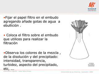 Fijar el papel filtro en el embudo agregando añade gotas de agua  a ebullición . Coloca el filtro sobre el embudo que utilices para realizar la filtración Observa los colores de la mezcla , de la disolución y del precipitado: intensidad, transparencia, turbidez, aspecto del precipitado, etc, ... 