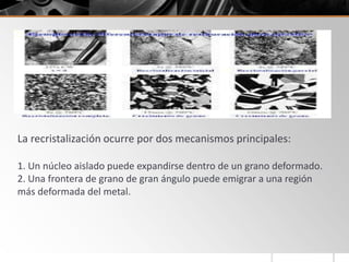 Cuando un metal es trabajado en frío, parte de la energía de
deformación es almacenada en el metal en forma de dislocaciones y
defectos puntuales, mientras que el resto se disipa en forma de calor.
La recristalización ocurre por dos mecanismos principales:
1. Un núcleo aislado puede expandirse dentro de un grano deformado.
2. Una frontera de grano de gran ángulo puede emigrar a una región
más deformada del metal.
 