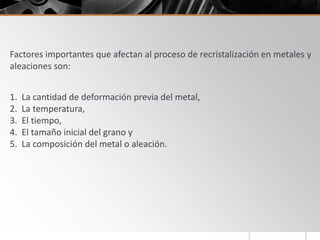 Factores importantes que afectan al proceso de recristalización en metales y
aleaciones son:
1. La cantidad de deformación previa del metal,
2. La temperatura,
3. El tiempo,
4. El tamaño inicial del grano y
5. La composición del metal o aleación.
 