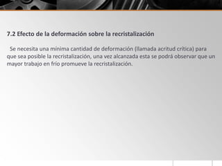 7.2 Efecto de la deformación sobre la recristalización
Se necesita una mínima cantidad de deformación (llamada acritud crítica) para
que sea posible la recristalización, una vez alcanzada esta se podrá observar que un
mayor trabajo en frío promueve la recristalización.
 