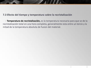 7.3 Efecto del tiempo y temperatura sobre la recristalización
- Temperatura de recristalización, es la temperatura necesaria para que se de la
recristalización total en una hora completa, generalmente esta entre un tercio y la
mitad de la temperatura absoluta de fusion del material.
 