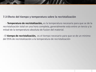 7.3 Efecto del tiempo y temperatura sobre la recristalización
- Temperatura de recristalización, es la temperatura necesaria para que se de la
recristalización total en una hora completa, generalmente esta entre un tercio y la
mitad de la temperatura absoluta de fusion del material.
- El tiempo de recristalización, es el tiempo necesario para que se de un minimo
del 95% de recristalización a la temperatura de recristalización
 