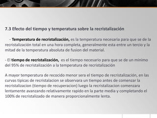 7.3 Efecto del tiempo y temperatura sobre la recristalización
- Temperatura de recristalización, es la temperatura necesaria para que se de la
recristalización total en una hora completa, generalmente esta entre un tercio y la
mitad de la temperatura absoluta de fusion del material.
- El tiempo de recristalización, es el tiempo necesario para que se de un minimo
del 95% de recristalización a la temperatura de recristalización
A mayor temperatura de recocido menor sera el tiempo de recristalización, en las
curvas tipicas de recristalacion se observara un tiempo antes de comenzar la
recristalizacion (tiempo de recuperacion) luego la recristalizacion comenzara
lentamente avanzando relativamente rapido en la parte media y completando el
100% de recristalizado de manera proporcionalmente lenta.
 
