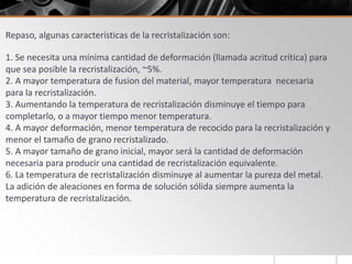 Repaso, algunas características de la recristalización son:
1. Se necesita una mínima cantidad de deformación (llamada acritud crítica) para
que sea posible la recristalización, ~5%.
2. A mayor temperatura de fusion del material, mayor temperatura necesaria
para la recristalización.
3. Aumentando la temperatura de recristalización disminuye el tiempo para
completarlo, o a mayor tiempo menor temperatura.
4. A mayor deformación, menor temperatura de recocido para la recristalización y
menor el tamaño de grano recristalizado.
5. A mayor tamaño de grano inicial, mayor será la cantidad de deformación
necesaria para producir una cantidad de recristalización equivalente.
6. La temperatura de recristalización disminuye al aumentar la pureza del metal.
La adición de aleaciones en forma de solución sólida siempre aumenta la
temperatura de recristalización.
 