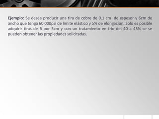 Ejemplo: Se desea producir una tira de cobre de 0.1 cm de espesor y 6cm de
ancho que tenga 60 000psi de limite elástico y 5% de elongación. Solo es posible
adquirir tiras de 6 por 5cm y con un tratamiento en frío del 40 a 45% se se
pueden obtener las propiedades solicitadas.
 