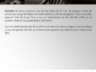 Ejemplo: Se desea producir una tira de cobre de 0.1 cm de espesor y 6cm de
ancho que tenga 60 000psi de limite elástico y 5% de elongación. Solo es posible
adquirir tiras de 6 por 5cm y con un tratamiento en frío del 40 a 45% se se
pueden obtener las propiedades solicitadas.
Con una deformación del 40 al 45% en el cobre sin alear se logran mas de 60kpsi
y una elongación del 5%, así mismo este soporta una deformación máxima del
90%.
 