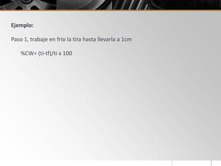 Ejemplo:
Paso 1, trabaje en frio la tira hasta llevarla a 1cm
%CW= (ti-tf)/ti x 100
 
