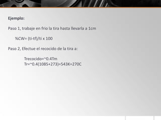 Ejemplo:
Paso 1, trabaje en frio la tira hasta llevarla a 1cm
%CW= (ti-tf)/ti x 100
Paso 2, Efectue el recocido de la tira a:
Trecocido=~0.4Tm
Tr=~0.4(1085+273)=543K=270C
 