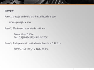 Ejemplo:
Paso 1, trabaje en frio la tira hasta llevarla a 1cm
%CW= (ti-tf)/ti x 100
Paso 2, Efectue el recocido de la tira a:
Trecocido=~0.4Tm
Tr=~0.4(1085+273)=543K=270C
Paso 3, Trabaje en frio la tira hasta llevarla a 0.182cm
%CW= (1-0.182)/1 x 100= 81.8%
 