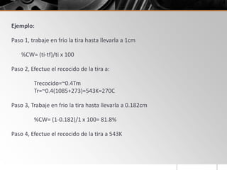 Ejemplo:
Paso 1, trabaje en frio la tira hasta llevarla a 1cm
%CW= (ti-tf)/ti x 100
Paso 2, Efectue el recocido de la tira a:
Trecocido=~0.4Tm
Tr=~0.4(1085+273)=543K=270C
Paso 3, Trabaje en frio la tira hasta llevarla a 0.182cm
%CW= (1-0.182)/1 x 100= 81.8%
Paso 4, Efectue el recocido de la tira a 543K
 