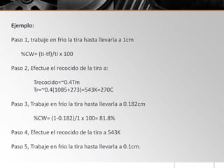 Ejemplo:
Paso 1, trabaje en frio la tira hasta llevarla a 1cm
%CW= (ti-tf)/ti x 100
Paso 2, Efectue el recocido de la tira a:
Trecocido=~0.4Tm
Tr=~0.4(1085+273)=543K=270C
Paso 3, Trabaje en frio la tira hasta llevarla a 0.182cm
%CW= (1-0.182)/1 x 100= 81.8%
Paso 4, Efectue el recocido de la tira a 543K
Paso 5, Trabaje en frio la tira hasta llevarla a 0.1cm.
 