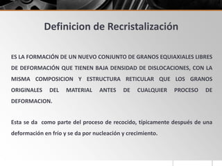 Definicion de Recristalización
ES LA FORMACIÓN DE UN NUEVO CONJUNTO DE GRANOS EQUIAXIALES LIBRES
DE DEFORMACIÓN QUE TIENEN BAJA DENSIDAD DE DISLOCACIONES, CON LA
MISMA COMPOSICION Y ESTRUCTURA RETICULAR QUE LOS GRANOS
ORIGINALES DEL MATERIAL ANTES DE CUALQUIER PROCESO DE
DEFORMACION.
Esta se da como parte del proceso de recocido, típicamente después de una
deformación en frío y se da por nucleación y crecimiento.
 