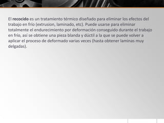 El recocido es un tratamiento térmico diseñado para eliminar los efectos del
trabajo en frío (extrusion, laminado, etc). Puede usarse para eliminar
totalmente el endurecimiento por deformación conseguido durante el trabajo
en frío, así se obtiene una pieza blanda y dúctil a la que se puede volver a
aplicar el proceso de deformado varias veces (hasta obtener laminas muy
delgadas).
 
