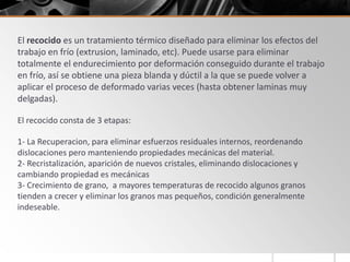 El recocido es un tratamiento térmico diseñado para eliminar los efectos del
trabajo en frío (extrusion, laminado, etc). Puede usarse para eliminar
totalmente el endurecimiento por deformación conseguido durante el trabajo
en frío, así se obtiene una pieza blanda y dúctil a la que se puede volver a
aplicar el proceso de deformado varias veces (hasta obtener laminas muy
delgadas).
El recocido consta de 3 etapas:
1- La Recuperacion, para eliminar esfuerzos residuales internos, reordenando
dislocaciones pero manteniendo propiedades mecánicas del material.
2- Recristalización, aparición de nuevos cristales, eliminando dislocaciones y
cambiando propiedad es mecánicas
3- Crecimiento de grano, a mayores temperaturas de recocido algunos granos
tienden a crecer y eliminar los granos mas pequeños, condición generalmente
indeseable.
 