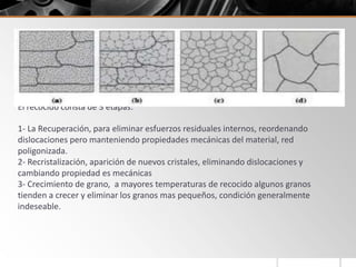 El recocido es un tratamiento térmico diseñado para eliminar los efectos del trabajo
en frío (extrusion, laminado, etc). Puede usarse para eliminar totalmente el
endurecimiento por deformación conseguido durante el trabajo en frío, así se
obtiene una pieza blanda y dúctil a la que se puede volver a aplicar el proceso de
deformado varias veces (hasta obtener laminas muy delgadas).
El recocido consta de 3 etapas:
1- La Recuperación, para eliminar esfuerzos residuales internos, reordenando
dislocaciones pero manteniendo propiedades mecánicas del material, red
poligonizada.
2- Recristalización, aparición de nuevos cristales, eliminando dislocaciones y
cambiando propiedad es mecánicas
3- Crecimiento de grano, a mayores temperaturas de recocido algunos granos
tienden a crecer y eliminar los granos mas pequeños, condición generalmente
indeseable.
 