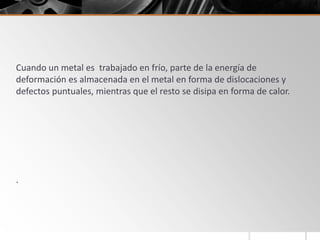 Cuando un metal es trabajado en frío, parte de la energía de
deformación es almacenada en el metal en forma de dislocaciones y
defectos puntuales, mientras que el resto se disipa en forma de calor.
.
 