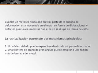 Cuando un metal es trabajado en frío, parte de la energía de
deformación es almacenada en el metal en forma de dislocaciones y
defectos puntuales, mientras que el resto se disipa en forma de calor.
La recristalización ocurre por dos mecanismos principales:
1. Un núcleo aislado puede expandirse dentro de un grano deformado.
2. Una frontera de grano de gran ángulo puede emigrar a una región
más deformada del metal.
 