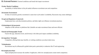 II. External Factors: External conditions and trends that impact recruitment:
1.Labor Market Conditions
Availability of skilled labour in the job market influences recruitment ease and competition.
2.Economic Environment
In times of economic growth, recruitment is easier due to job seekers’ availability. Recessions may create challenges.
3.Legal and Regulatory Framework
Employment laws, anti-discrimination policies, and labor rights can influence recruitment practices.
4.Technological Advancements
Adoption of HR software or platforms like LinkedIn can make recruitment faster and more efficient.
5.Social and Demographic Trends
Factors like age, education levels, and diversity in the labor pool impact candidate availability.
6.Competitors’ Strategies
Competitors offering better pay, benefits, or working conditions can attract talent away.
7.Globalization
Recruitment may be influenced by global talent pools, particularly in industries like IT and engineering.
8.Unemployment Rate
High unemployment increases the number of applicants, while low unemployment creates talent competition.
 