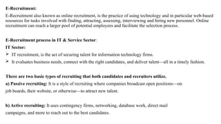 E-Recruitment:
E-Recruitment also known as online recruitment, is the practice of using technology and in particular web-based
resources for tasks involved with finding, attracting, assessing, interviewing and hiring new personnel. Online
recruitment can reach a larger pool of potential employees and facilitate the selection process.
E-Recruitment process in IT & Service Sector:
IT Sector:
 IT recruitment, is the act of securing talent for information technology firms.
 It evaluates business needs, connect with the right candidates, and deliver talent—all in a timely fashion.
There are two basic types of recruiting that both candidates and recruiters utilize.
a) Passive recruiting: It is a style of recruiting where companies broadcast open positions—on
job boards, their website, or otherwise—to attract new talent.
b) Active recruiting: It uses contingency firms, networking, database work, direct mail
campaigns, and more to reach out to the best candidates.
 