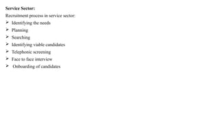 Service Sector:
Recruitment process in service sector:
 Identifying the needs
 Planning
 Searching
 Identifying viable candidates
 Telephonic screening
 Face to face interview
 Onboarding of candidates
 