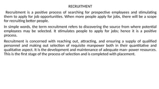 RECRUITMENT
Recruitment is a positive process of searching for prospective employees and stimulating
them to apply for job opportunities. When more people apply for jobs, there will be a scope
for recruiting better people.
In simple words, the term recruitment refers to discovering the source from where potential
employees may be selected. It stimulates people to apply for jobs; hence it is a positive
process.
Recruitment is concerned with reaching out, attracting, and ensuring a supply of qualified
personnel and making out selection of requisite manpower both in their quantitative and
qualitative aspect. It is the development and maintenance of adequate man- power resources.
This is the first stage of the process of selection and is completed with placement.
 