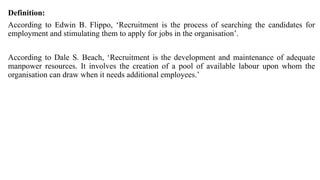 Definition:
According to Edwin B. Flippo, ‘Recruitment is the process of searching the candidates for
employment and stimulating them to apply for jobs in the organisation’.
According to Dale S. Beach, ‘Recruitment is the development and maintenance of adequate
manpower resources. It involves the creation of a pool of available labour upon whom the
organisation can draw when it needs additional employees.’
 
