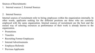 Sources of Recruitments:
1. Internal sources 2. External Sources
2. Internal Sources
Internal sources of recruitment refer to hiring employees within the organization internally. In
other words, applicants seeking for the different positions are those who are currently
employed with the same organization. Internal sources of recruitment are the best and the
easiest way of selecting resources as performance of their work is already known to the
organization.
• Promotions
• Transfers
• Recruiting Former Employees
• Internal Advertisements
• Employee Referrals
• Previous Applicants
 